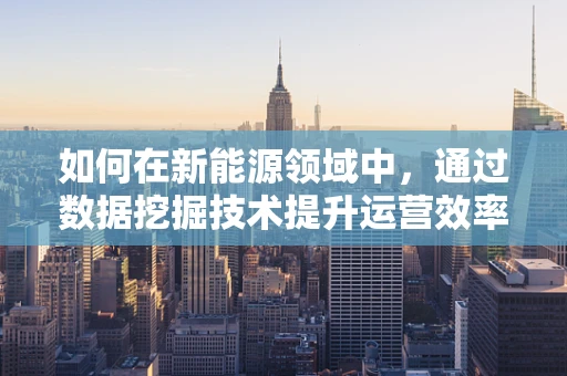 如何在新能源领域中，通过数据挖掘技术提升运营效率与决策精准度？