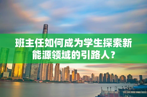 班主任如何成为学生探索新能源领域的引路人？