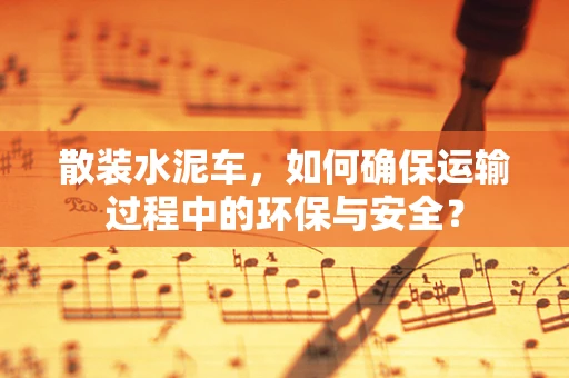 散装水泥车，如何确保运输过程中的环保与安全？