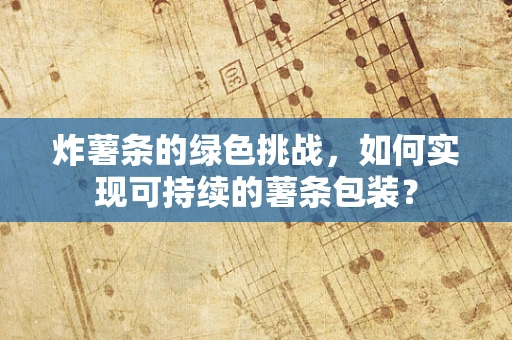炸薯条的绿色挑战，如何实现可持续的薯条包装？