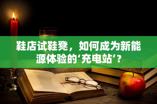 鞋店试鞋凳，如何成为新能源体验的‘充电站’？