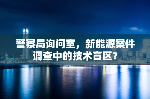 警察局询问室，新能源案件调查中的技术盲区？