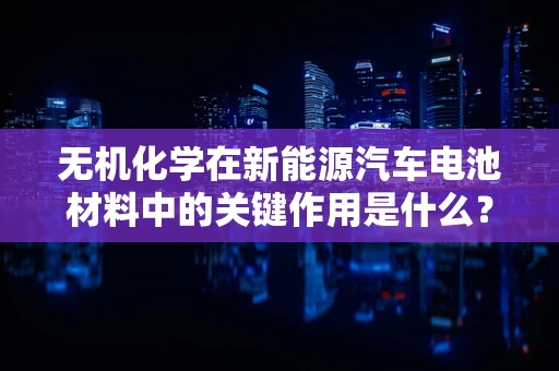 无机化学在新能源汽车电池材料中的关键作用是什么？