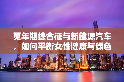 更年期综合征与新能源汽车，如何平衡女性健康与绿色出行？