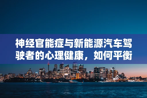神经官能症与新能源汽车驾驶者的心理健康，如何平衡‘续航’与‘心能’？