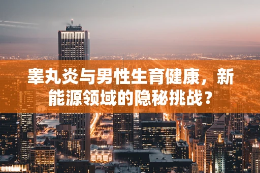睾丸炎与男性生育健康，新能源领域的隐秘挑战？