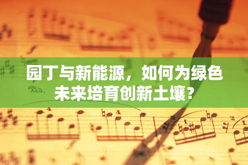园丁与新能源，如何为绿色未来培育创新土壤？