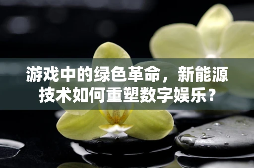 游戏中的绿色革命，新能源技术如何重塑数字娱乐？