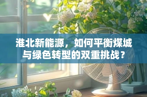淮北新能源，如何平衡煤城与绿色转型的双重挑战？