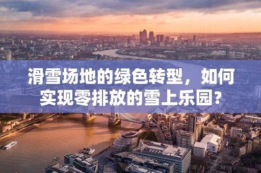滑雪场地的绿色转型，如何实现零排放的雪上乐园？