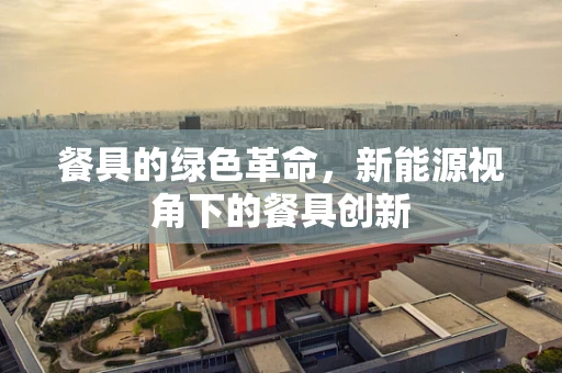 餐具的绿色革命，新能源视角下的餐具创新