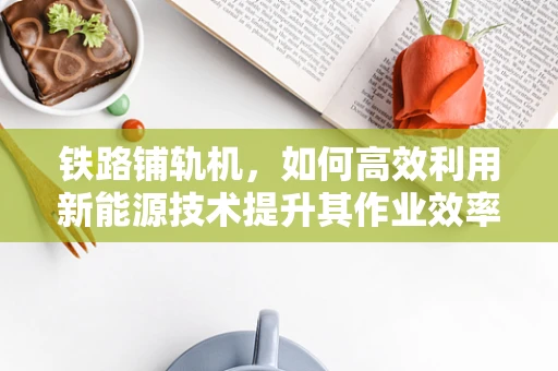 铁路铺轨机，如何高效利用新能源技术提升其作业效率？