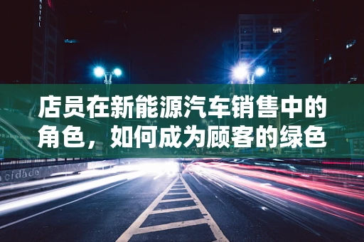 店员在新能源汽车销售中的角色，如何成为顾客的绿色向导？