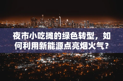 夜市小吃摊的绿色转型，如何利用新能源点亮烟火气？