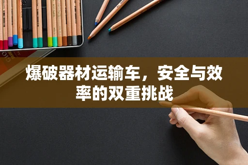 爆破器材运输车，安全与效率的双重挑战