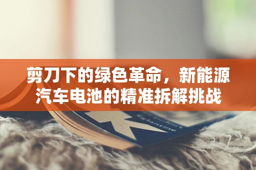 剪刀下的绿色革命，新能源汽车电池的精准拆解挑战