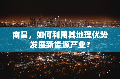南昌，如何利用其地理优势发展新能源产业？