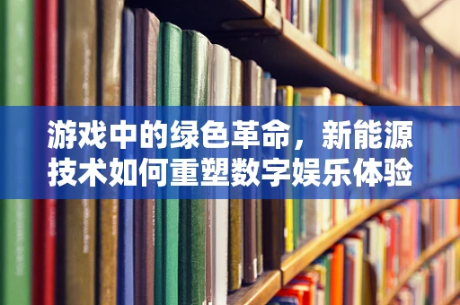 游戏中的绿色革命，新能源技术如何重塑数字娱乐体验？