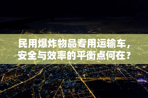 民用爆炸物品专用运输车，安全与效率的平衡点何在？
