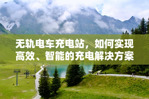 无轨电车充电站，如何实现高效、智能的充电解决方案？