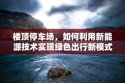楼顶停车场，如何利用新能源技术实现绿色出行新模式？