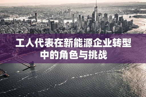 工人代表在新能源企业转型中的角色与挑战