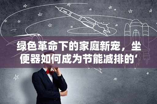 绿色革命下的家庭新宠，坐便器如何成为节能减排的‘隐形英雄’？