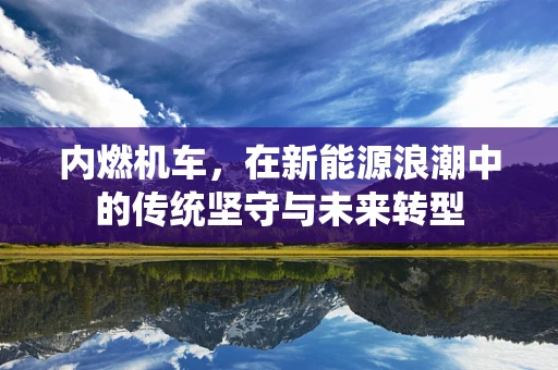 内燃机车，在新能源浪潮中的传统坚守与未来转型