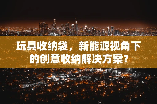 玩具收纳袋，新能源视角下的创意收纳解决方案？