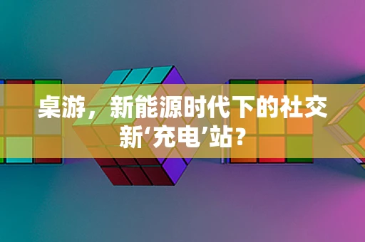 桌游，新能源时代下的社交新‘充电’站？