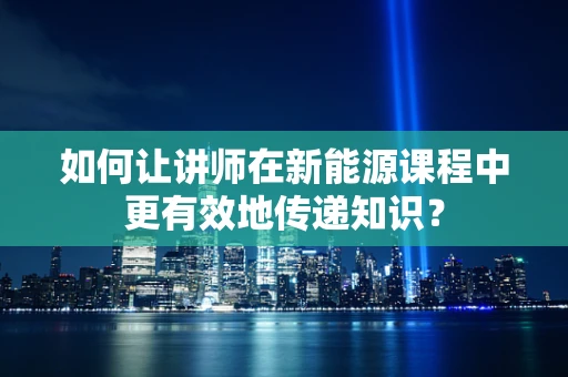 如何让讲师在新能源课程中更有效地传递知识？