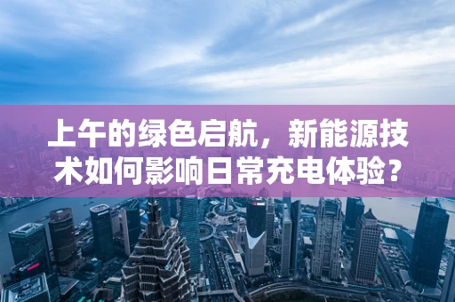 上午的绿色启航，新能源技术如何影响日常充电体验？