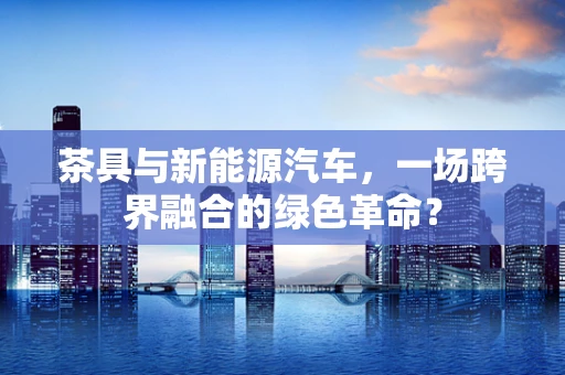 茶具与新能源汽车，一场跨界融合的绿色革命？