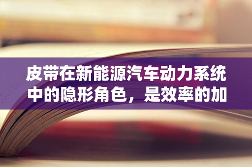 皮带在新能源汽车动力系统中的隐形角色，是效率的加速器还是隐患的潜伏者？