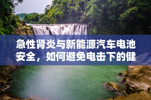急性肾炎与新能源汽车电池安全，如何避免电击下的健康风险？