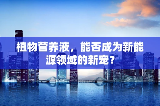 植物营养液，能否成为新能源领域的新宠？