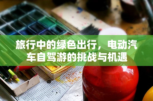 旅行中的绿色出行，电动汽车自驾游的挑战与机遇