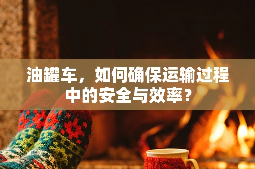油罐车，如何确保运输过程中的安全与效率？