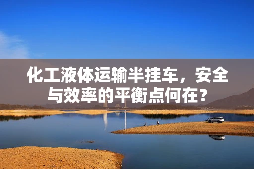 化工液体运输半挂车，安全与效率的平衡点何在？