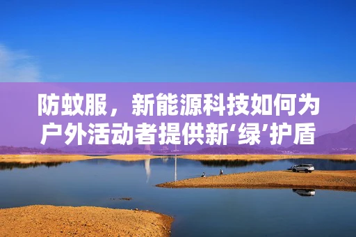 防蚊服，新能源科技如何为户外活动者提供新‘绿’护盾？