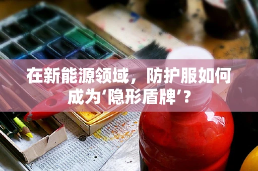 在新能源领域，防护服如何成为‘隐形盾牌’？