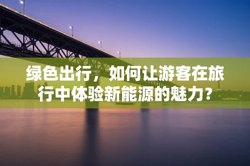 绿色出行，如何让游客在旅行中体验新能源的魅力？