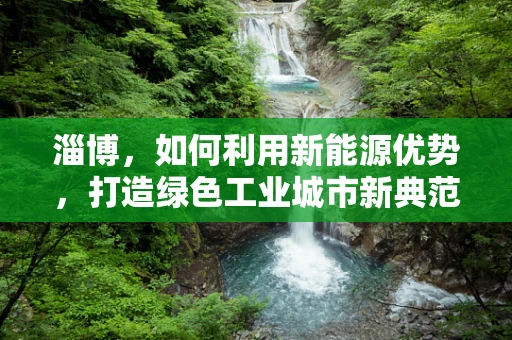 淄博，如何利用新能源优势，打造绿色工业城市新典范？