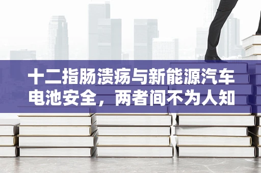 十二指肠溃疡与新能源汽车电池安全，两者间不为人知的联系？