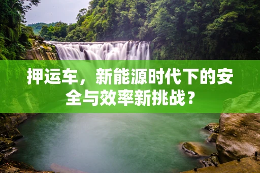 押运车，新能源时代下的安全与效率新挑战？