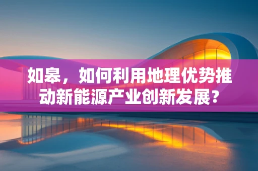 如皋，如何利用地理优势推动新能源产业创新发展？
