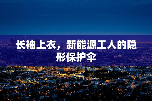 长袖上衣，新能源工人的隐形保护伞