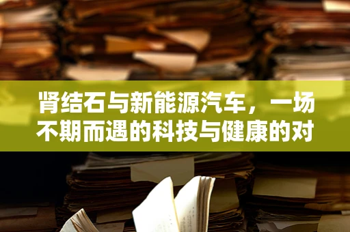 肾结石与新能源汽车，一场不期而遇的科技与健康的对话