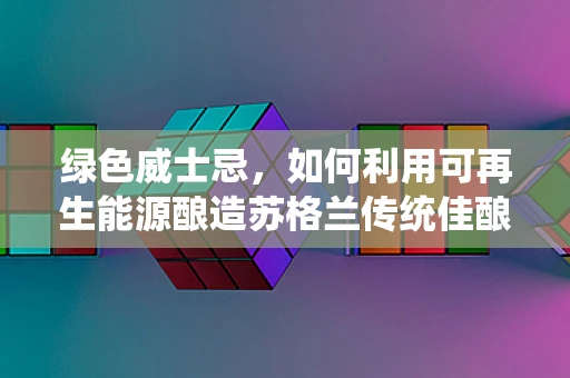绿色威士忌，如何利用可再生能源酿造苏格兰传统佳酿？