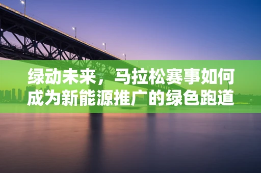 绿动未来，马拉松赛事如何成为新能源推广的绿色跑道？